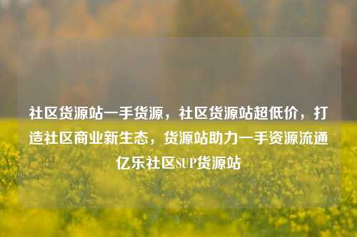 社区货源站一手货源	，社区货源站超低价，打造社区商业新生态，货源站助力一手资源流通亿乐社区SUP货源站  第1张