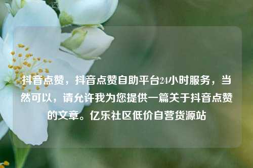 抖音点赞，抖音点赞自助平台24小时服务，当然可以，请允许我为您提供一篇关于抖音点赞的文章。亿乐社区低价自营货源站  第1张