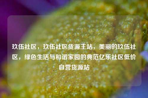 玖伍社区，玖伍社区货源主站，美丽的玖伍社区	，绿色生活与和谐家园的典范亿乐社区低价自营货源站  第1张