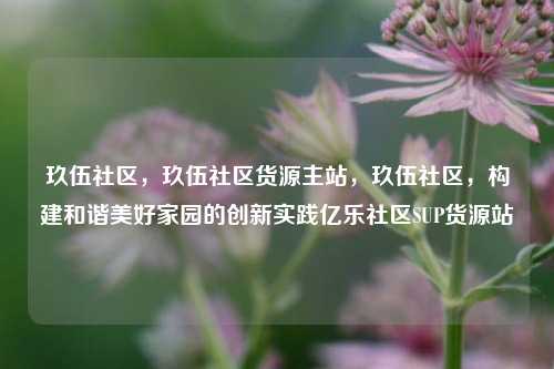 玖伍社区，玖伍社区货源主站	，玖伍社区，构建和谐美好家园的创新实践亿乐社区SUP货源站  第1张