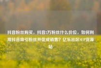 抖音粉丝购买，抖音2万粉丝什么价位，如何利用抖音吸引粉丝并促成销售？亿乐社区SUP货源站