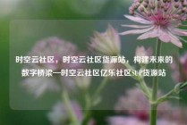 时空云社区，时空云社区货源站，构建未来的数字桥梁—时空云社区亿乐社区SUP货源站
