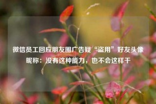 微信员工回应朋友圈广告疑“盗用”好友头像昵称：没有这种能力，也不会这样干