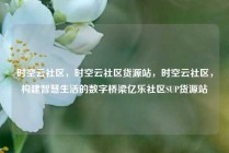时空云社区，时空云社区货源站，时空云社区，构建智慧生活的数字桥梁亿乐社区SUP货源站