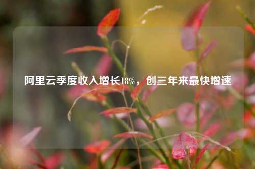 阿里云季度收入增长18%，创三年来最快增速  第1张