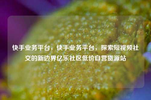 快手业务平台，快手业务平台，探索短视频社交的新边界亿乐社区低价自营货源站  第1张
