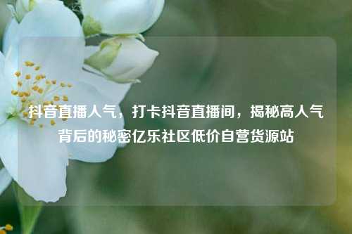抖音直播人气，打卡抖音直播间	，揭秘高人气背后的秘密亿乐社区低价自营货源站  第1张