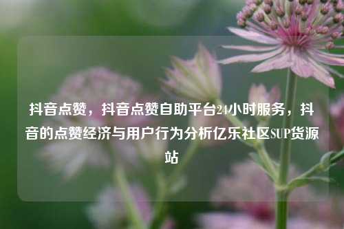 抖音点赞	，抖音点赞自助平台24小时服务，抖音的点赞经济与用户行为分析亿乐社区SUP货源站  第1张