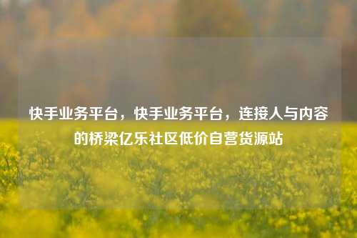 快手业务平台	，快手业务平台，连接人与内容的桥梁亿乐社区低价自营货源站  第1张