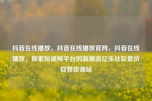 抖音在线播放，抖音在线播放官网，抖音在线播放	，探索短视频平台的新潮流亿乐社区低价自营货源站  第1张